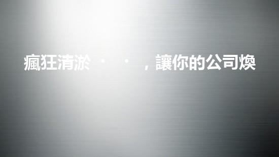瘋狂清淤，讓你的公司煥然一新！